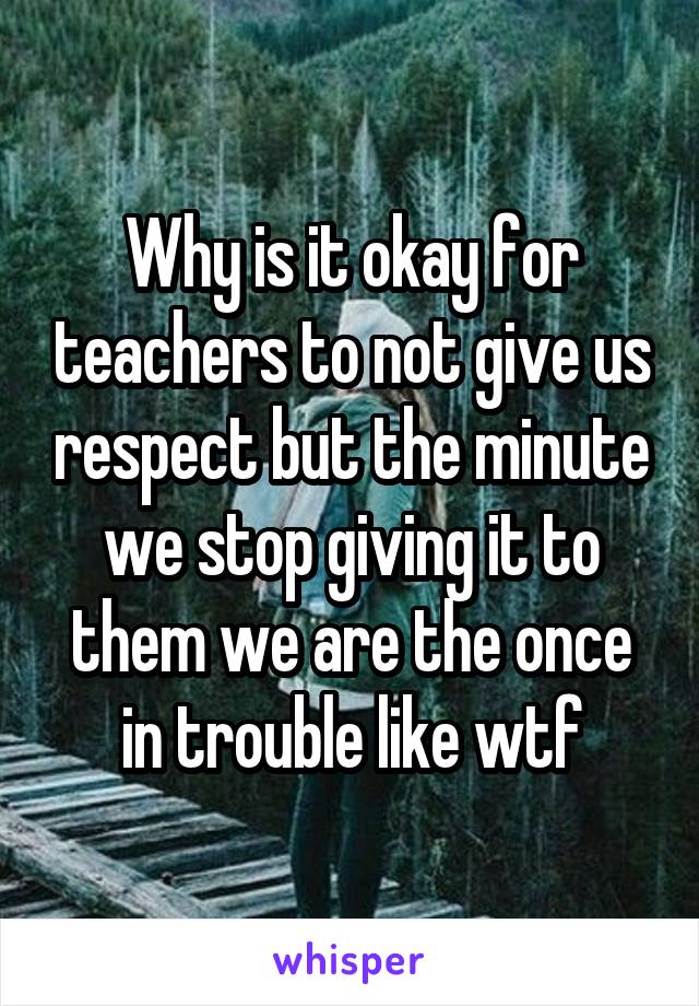 Why is it okay for teachers to not give us respect but the minute we stop giving it to them we are the once in trouble like wtf