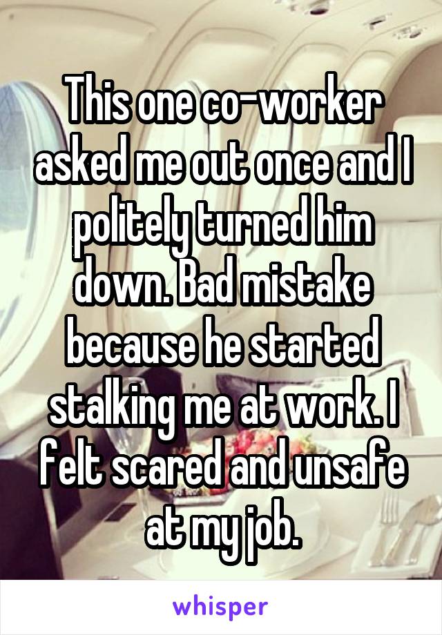 This one co-worker asked me out once and I politely turned him down. Bad mistake because he started stalking me at work. I felt scared and unsafe at my job.
