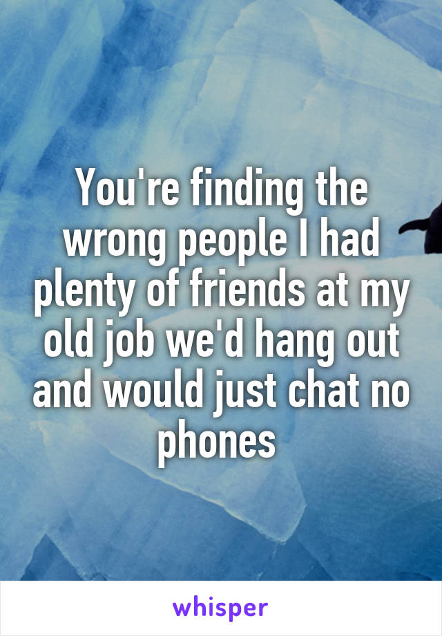 You're finding the wrong people I had plenty of friends at my old job we'd hang out and would just chat no phones 