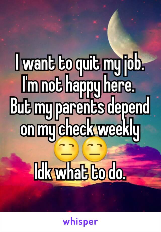 I want to quit my job. I'm not happy here. 
But my parents depend on my check weekly 😒😒
Idk what to do.