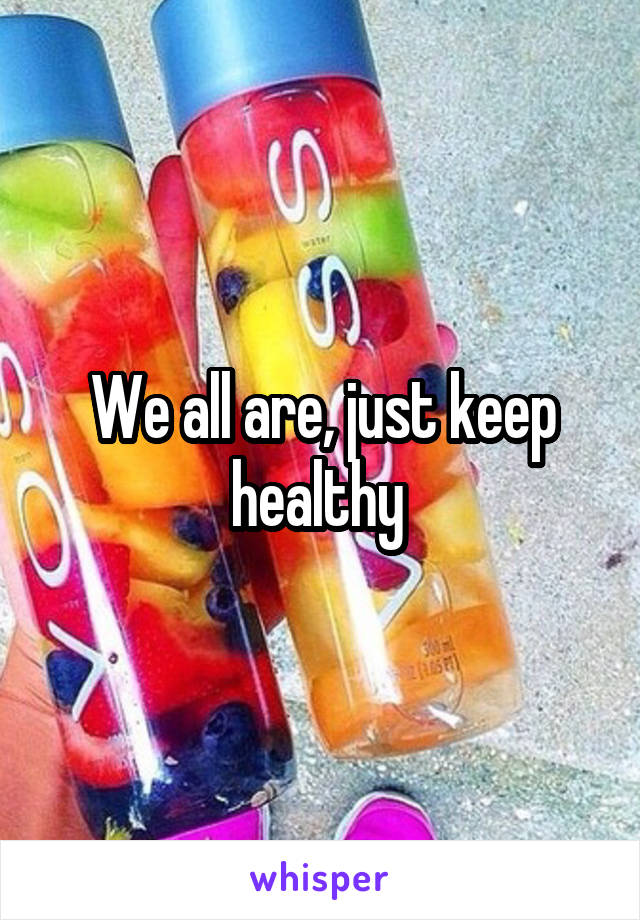 We all are, just keep healthy 