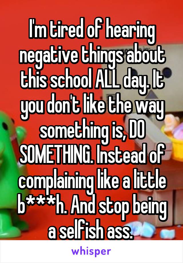 I'm tired of hearing negative things about this school ALL day. It you don't like the way something is, DO SOMETHING. Instead of complaining like a little b***h. And stop being a selfish ass. 