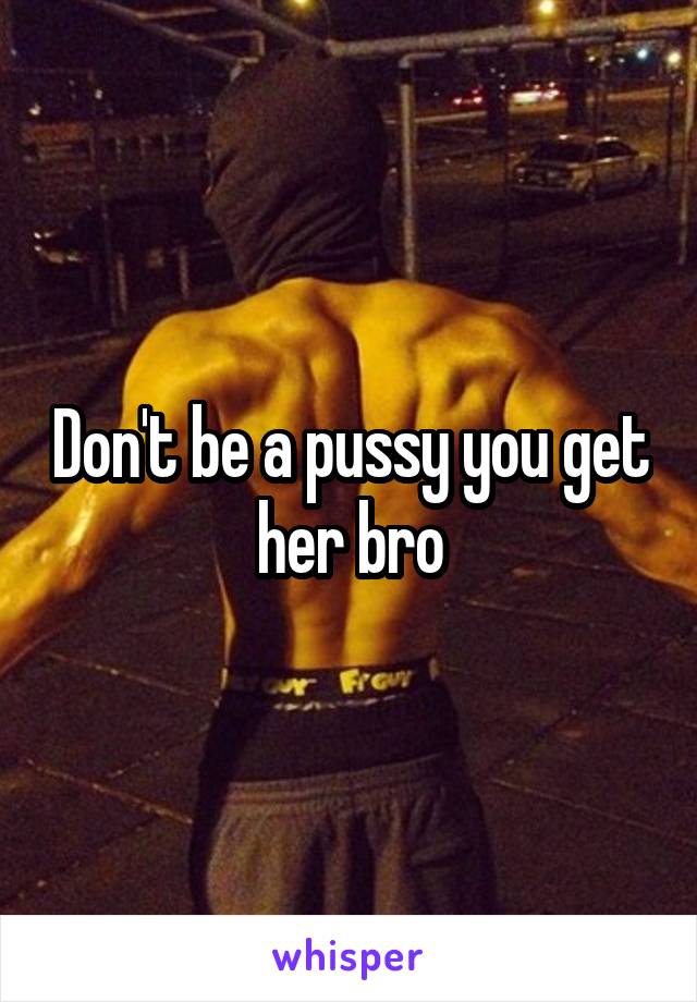 Don't be a pussy you get her bro