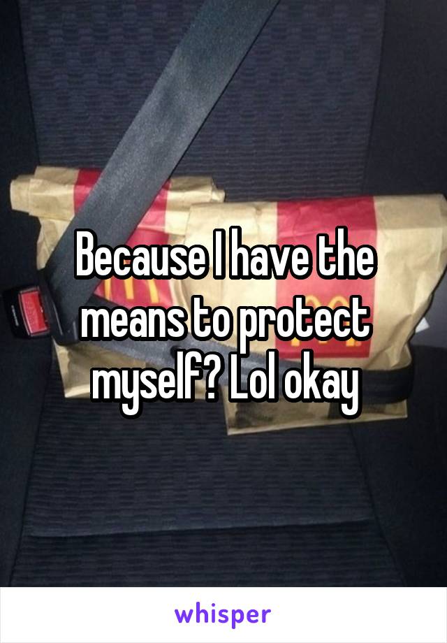 Because I have the means to protect myself? Lol okay