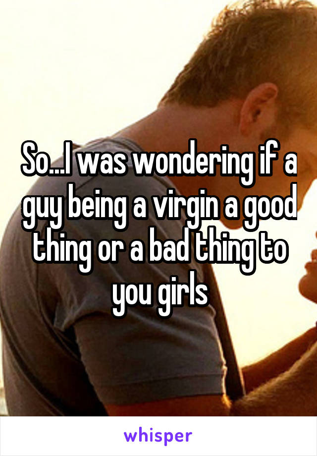 So...I was wondering if a guy being a virgin a good thing or a bad thing to you girls