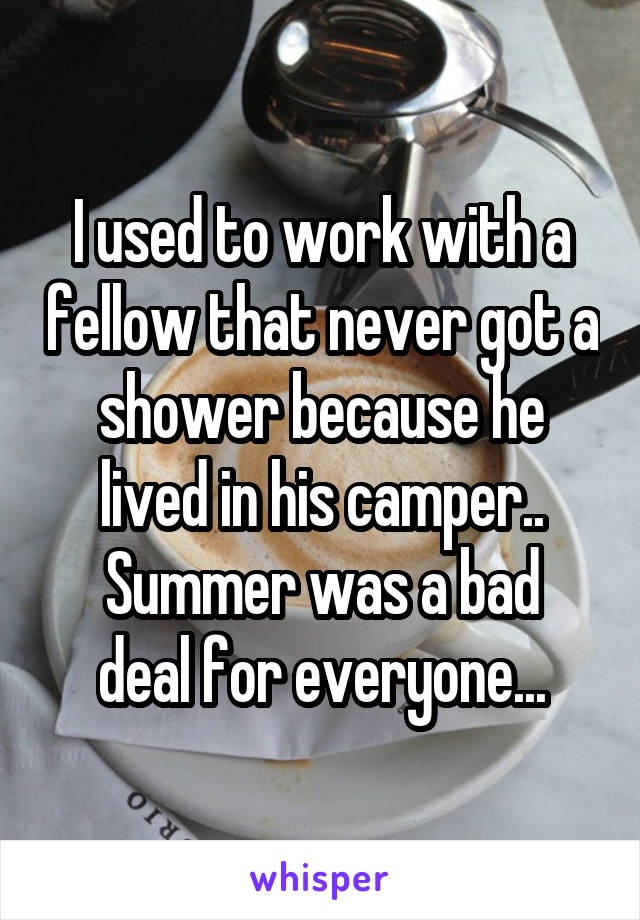 I used to work with a fellow that never got a shower because he lived in his camper..
Summer was a bad deal for everyone...