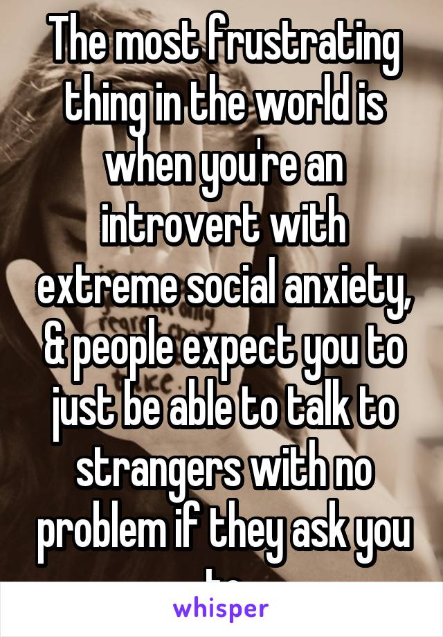 The most frustrating thing in the world is when you're an introvert with extreme social anxiety, & people expect you to just be able to talk to strangers with no problem if they ask you to