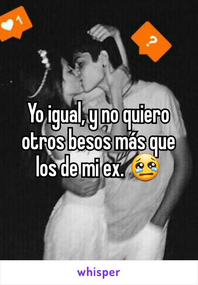 Yo igual, y no quiero otros besos más que los de mi ex. 😢