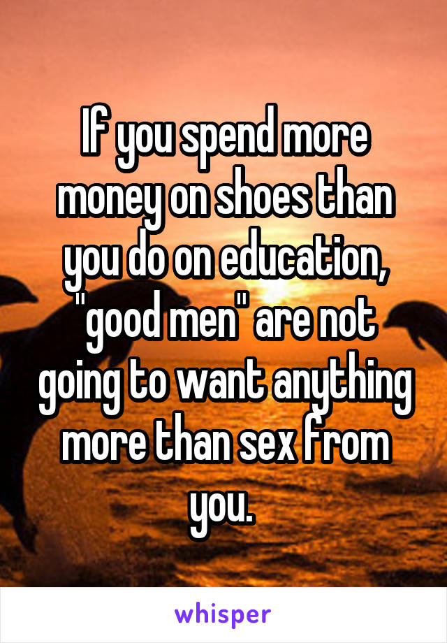 If you spend more money on shoes than you do on education, "good men" are not going to want anything more than sex from you. 