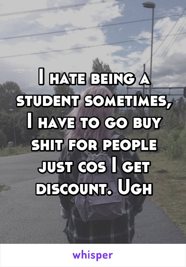 I hate being a student sometimes, I have to go buy shit for people just cos I get discount. Ugh