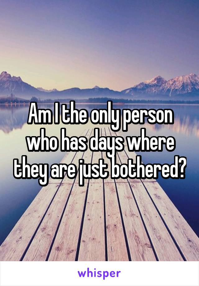 Am I the only person who has days where they are just bothered?