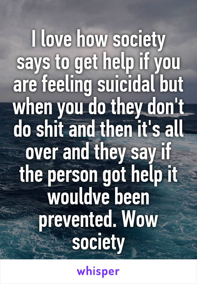 I love how society says to get help if you are feeling suicidal but when you do they don't do shit and then it's all over and they say if the person got help it wouldve been prevented. Wow society