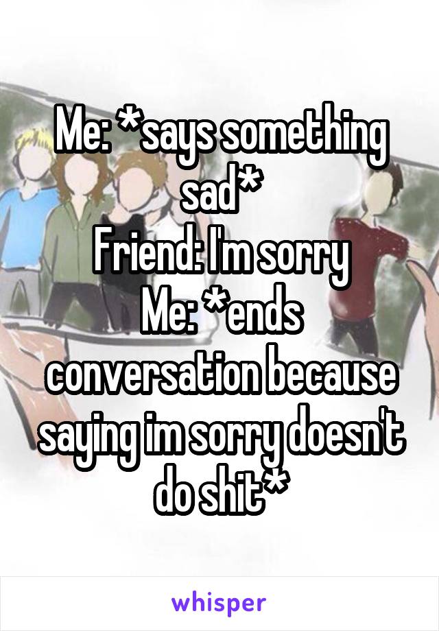 Me: *says something sad*
Friend: I'm sorry
Me: *ends conversation because saying im sorry doesn't do shit*