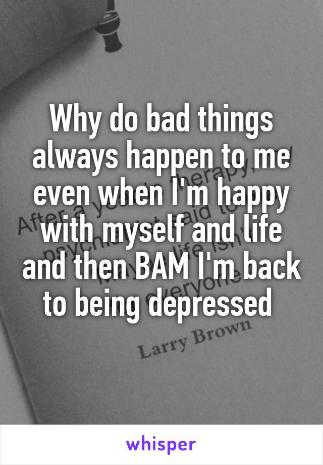 Why do bad things always happen to me even when I'm happy with myself and life and then BAM I'm back to being depressed 
