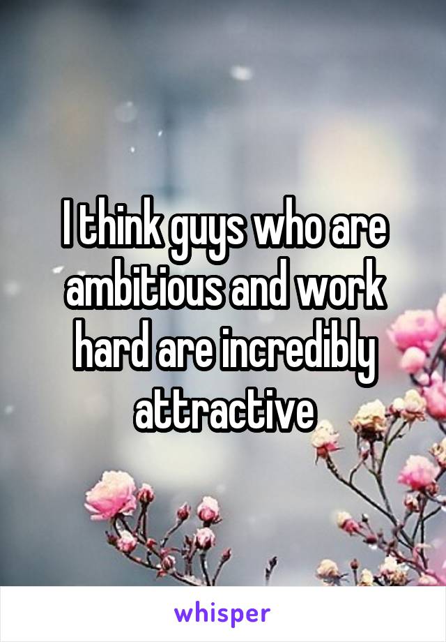 I think guys who are ambitious and work hard are incredibly attractive