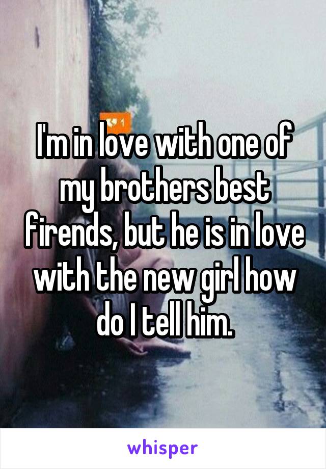 I'm in love with one of my brothers best firends, but he is in love with the new girl how do I tell him.