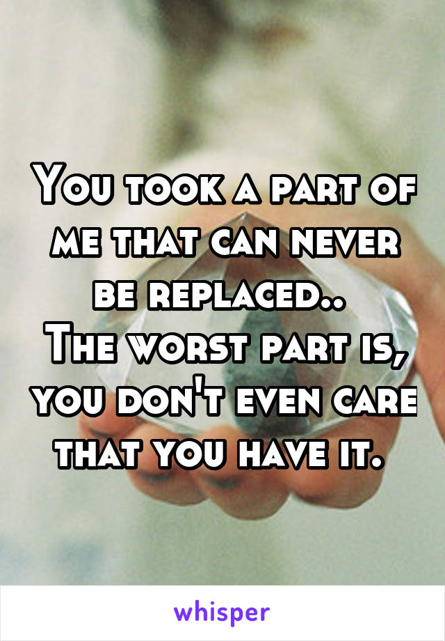 You took a part of me that can never be replaced.. 
The worst part is, you don't even care that you have it. 