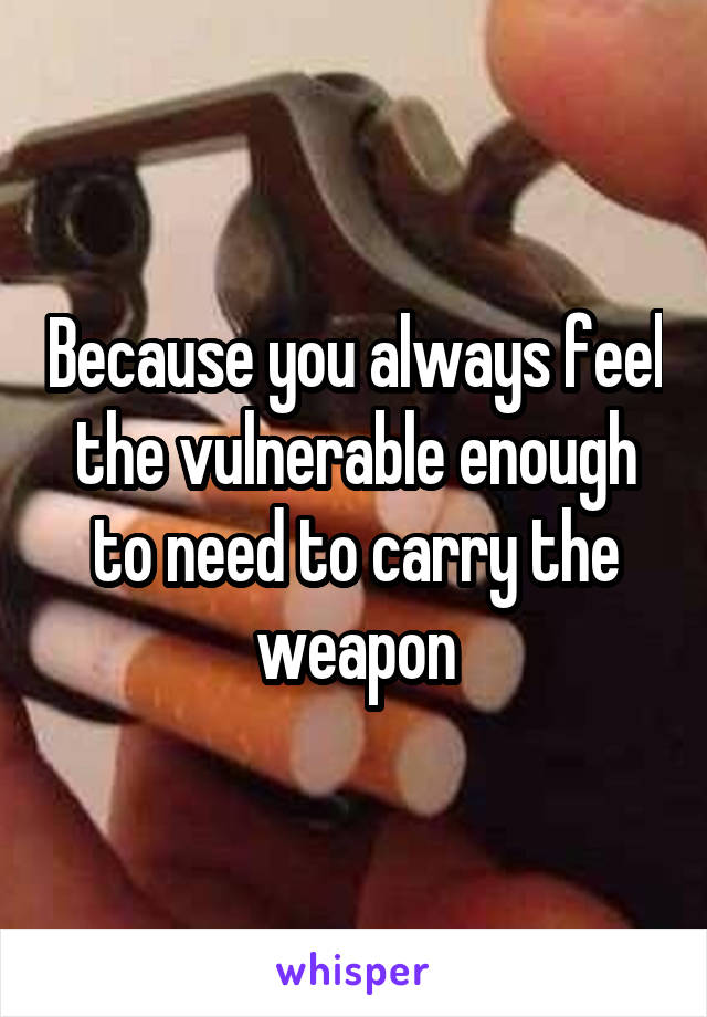 Because you always feel the vulnerable enough to need to carry the weapon