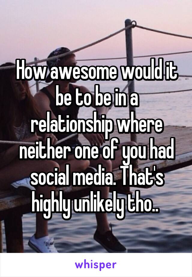 How awesome would it be to be in a relationship where neither one of you had social media. That's highly unlikely tho.. 