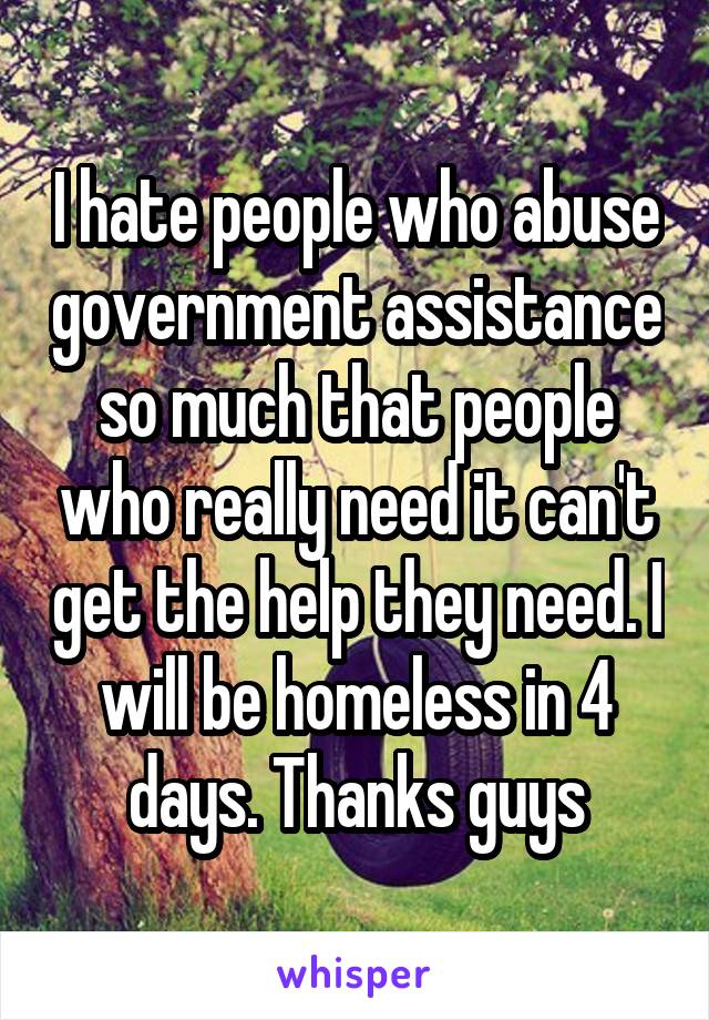 I hate people who abuse government assistance so much that people who really need it can't get the help they need. I will be homeless in 4 days. Thanks guys