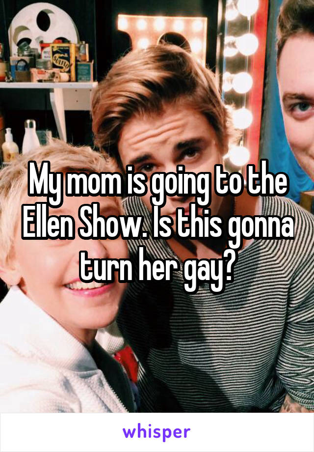 My mom is going to the Ellen Show. Is this gonna turn her gay?