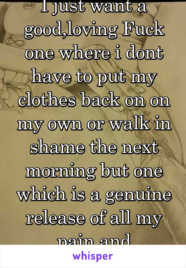 I just want a good,loving Fuck one where i dont have to put my clothes back on on my own or walk in shame the next morning but one which is a genuine release of all my pain and frustrations 