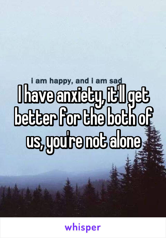 I have anxiety, it'll get better for the both of us, you're not alone