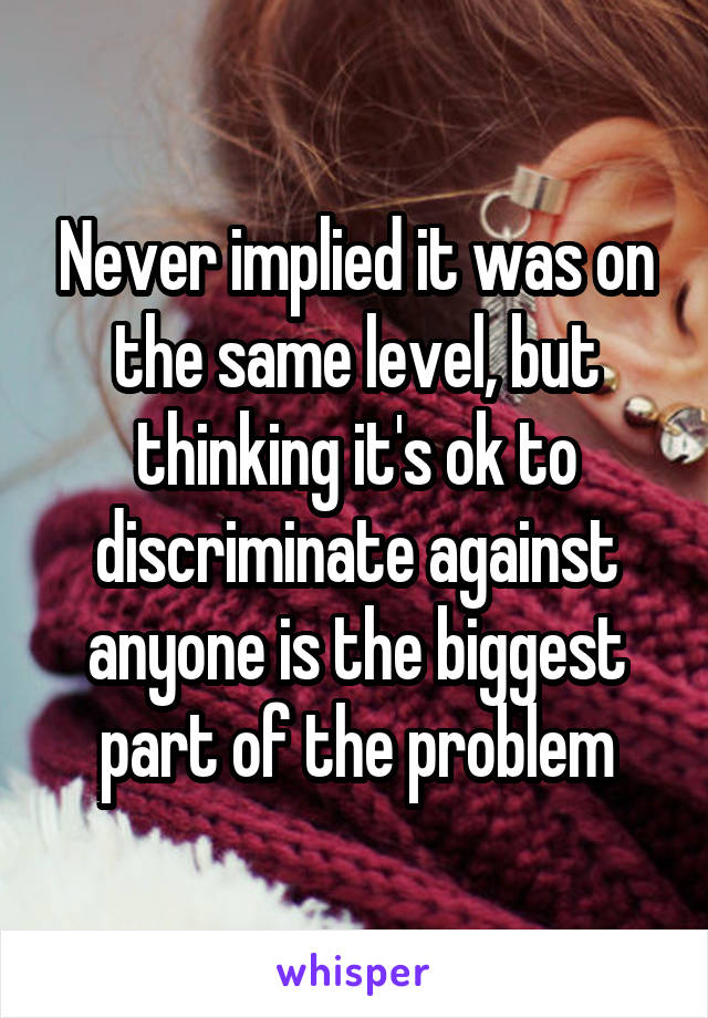 Never implied it was on the same level, but thinking it's ok to discriminate against anyone is the biggest part of the problem