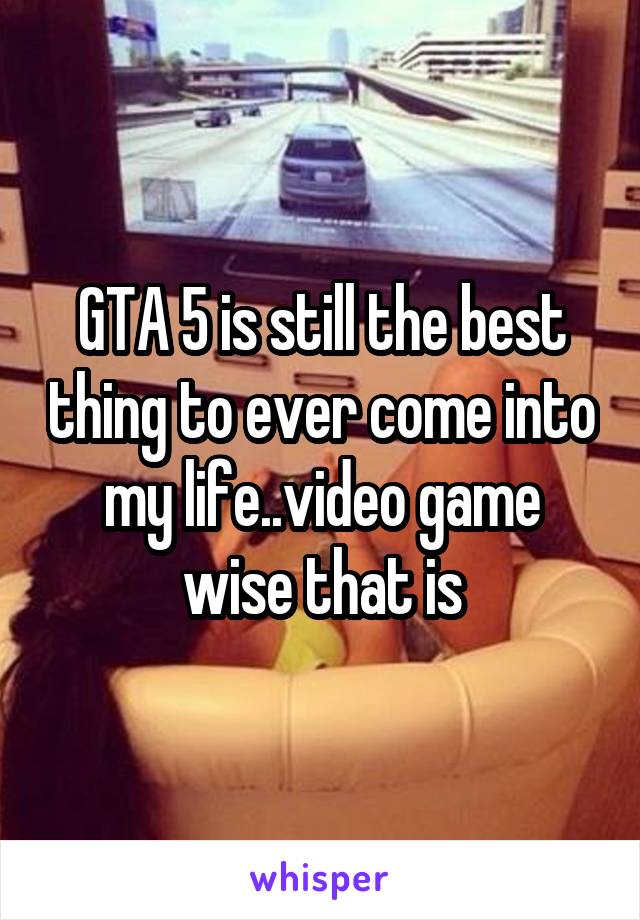 GTA 5 is still the best thing to ever come into my life..video game wise that is