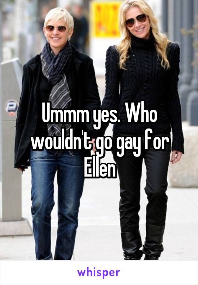 Ummm yes. Who wouldn't go gay for Ellen