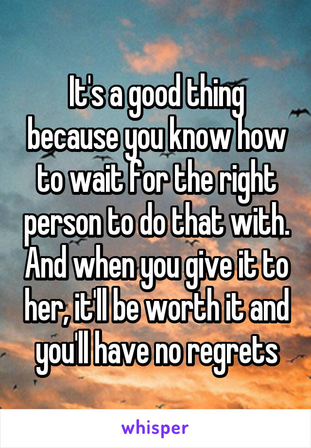 It's a good thing because you know how to wait for the right person to do that with. And when you give it to her, it'll be worth it and you'll have no regrets