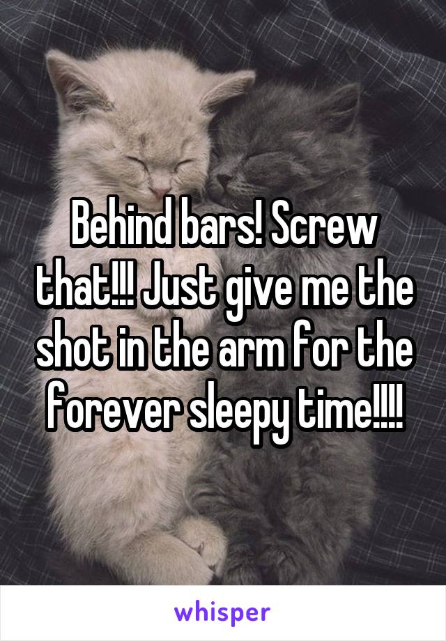 Behind bars! Screw that!!! Just give me the shot in the arm for the forever sleepy time!!!!