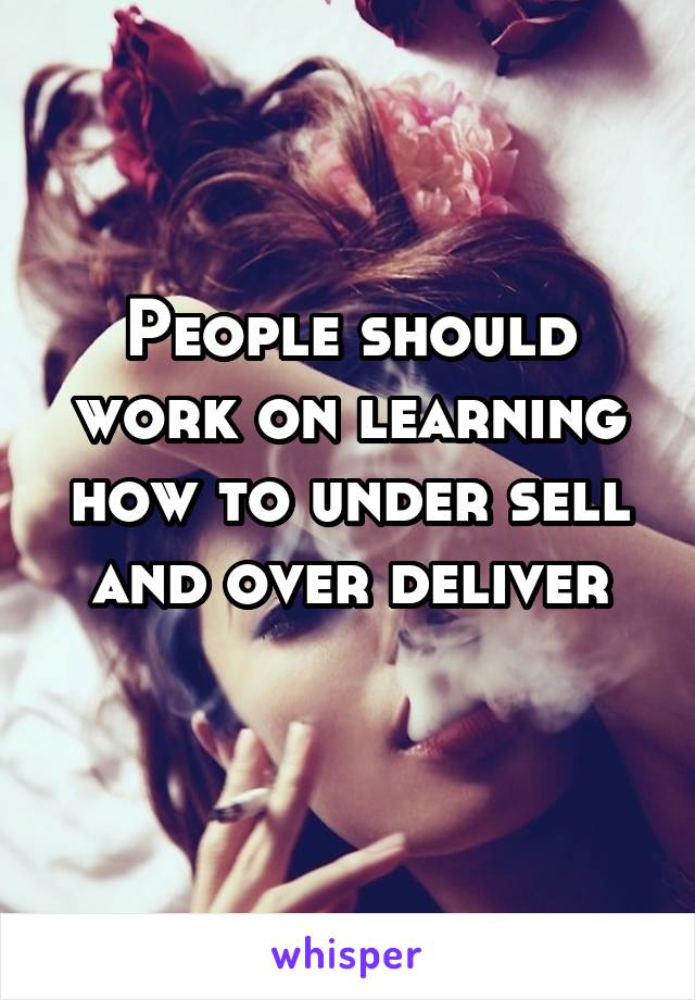 People should work on learning how to under sell and over deliver
