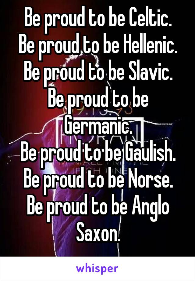 Be proud to be Celtic.
Be proud to be Hellenic.
Be proud to be Slavic.
Be proud to be Germanic.
Be proud to be Gaulish.
Be proud to be Norse.
Be proud to be Anglo Saxon.
