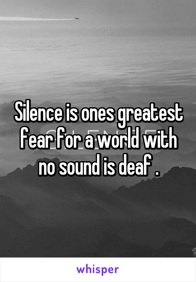 Silence is ones greatest fear for a world with no sound is deaf .