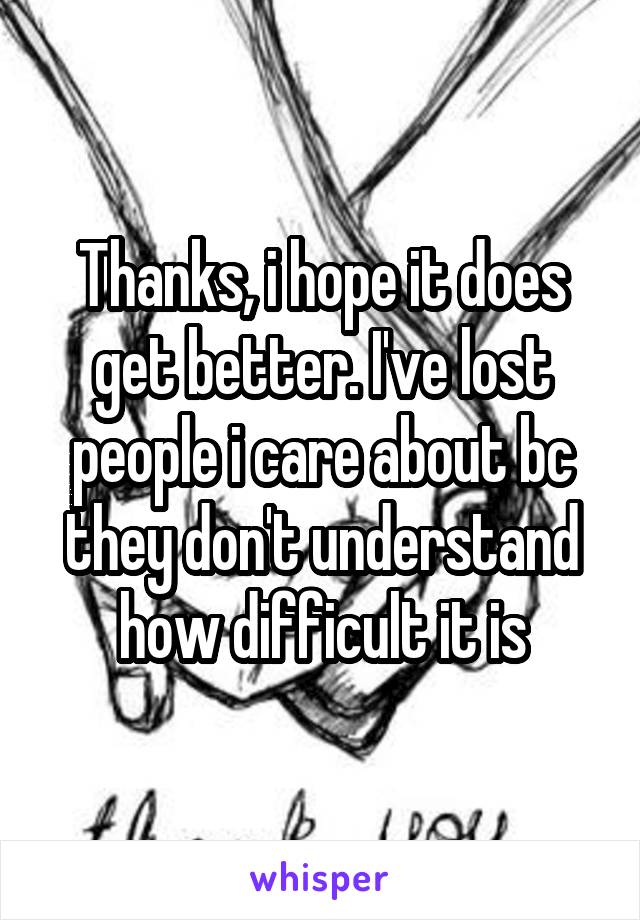 Thanks, i hope it does get better. I've lost people i care about bc they don't understand how difficult it is