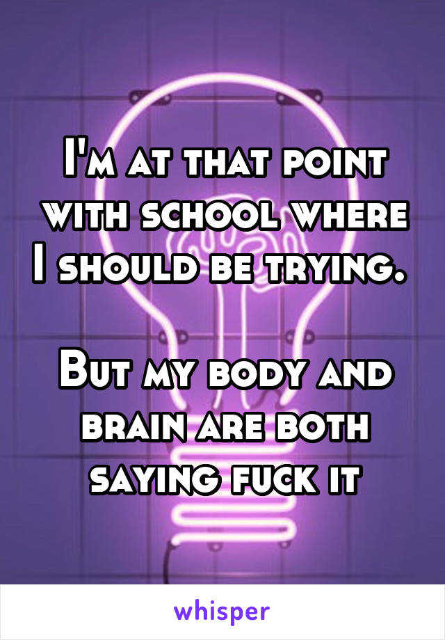 I'm at that point with school where I should be trying. 

But my body and brain are both saying fuck it