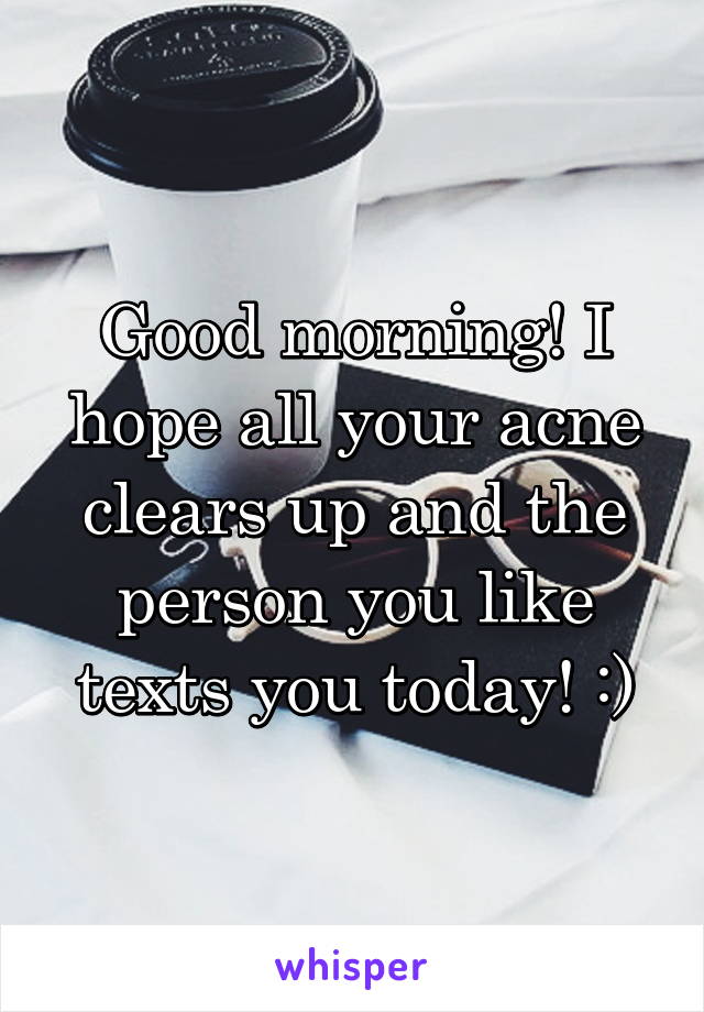 Good morning! I hope all your acne clears up and the person you like texts you today! :)