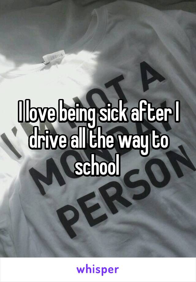 I love being sick after I drive all the way to school 