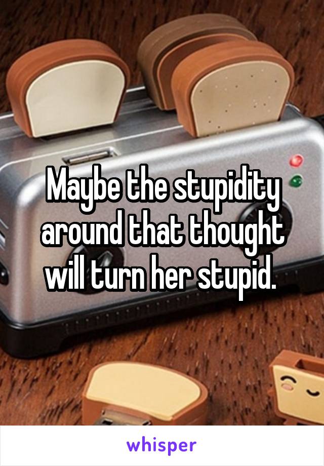 Maybe the stupidity around that thought will turn her stupid. 