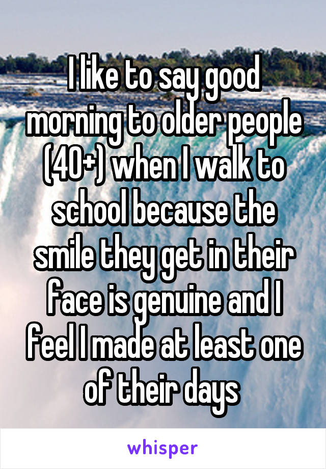 I like to say good morning to older people (40+) when I walk to school because the smile they get in their face is genuine and I feel I made at least one of their days 