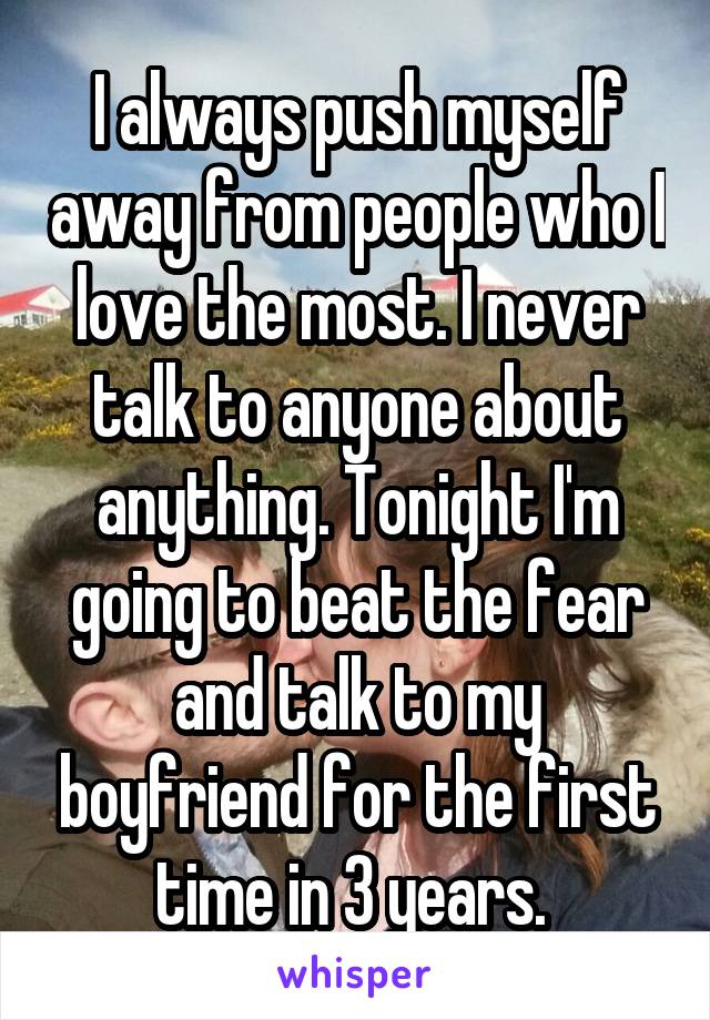 I always push myself away from people who I love the most. I never talk to anyone about anything. Tonight I'm going to beat the fear and talk to my boyfriend for the first time in 3 years. 