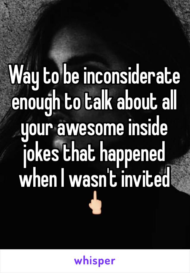 Way to be inconsiderate enough to talk about all your awesome inside jokes that happened when I wasn't invited 🖕🏻