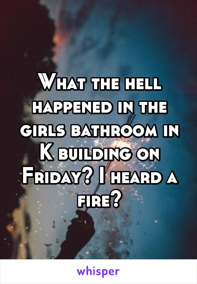 What the hell happened in the girls bathroom in K building on Friday? I heard a fire?