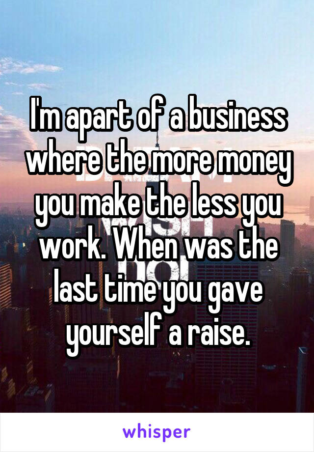 I'm apart of a business where the more money you make the less you work. When was the last time you gave yourself a raise.