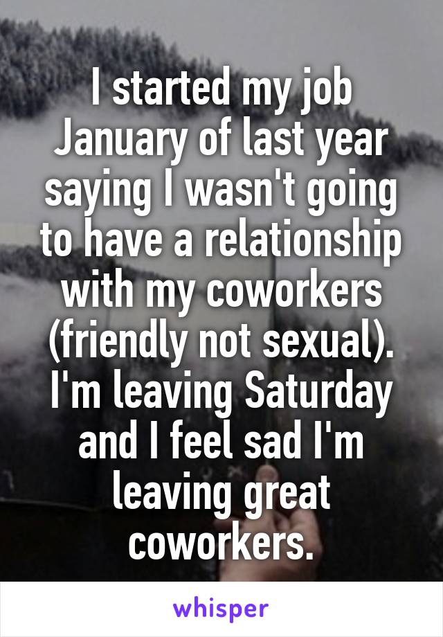 I started my job January of last year saying I wasn't going to have a relationship with my coworkers (friendly not sexual). I'm leaving Saturday and I feel sad I'm leaving great coworkers.