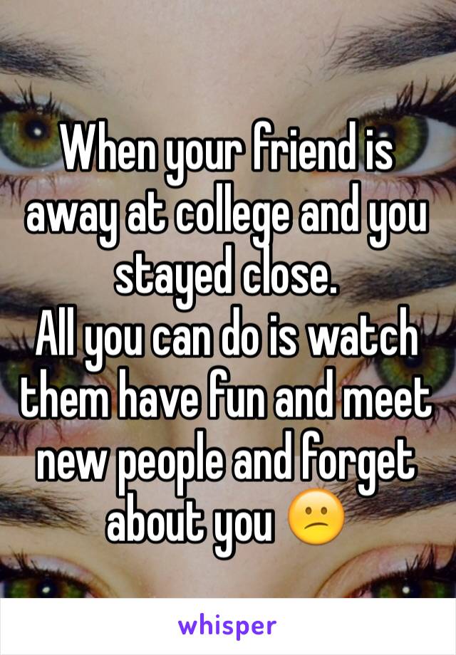 When your friend is away at college and you stayed close.
All you can do is watch them have fun and meet new people and forget about you 😕