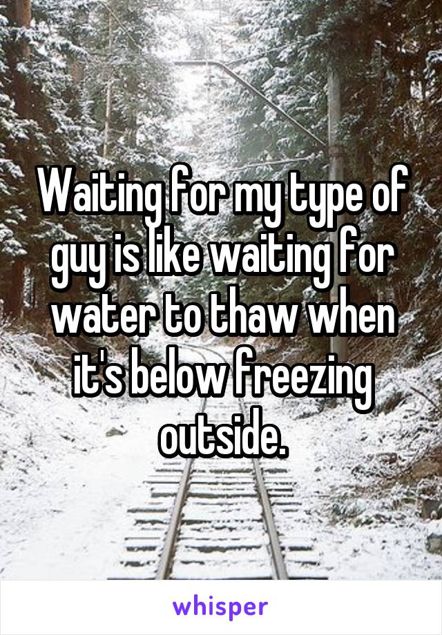 Waiting for my type of guy is like waiting for water to thaw when it's below freezing outside.