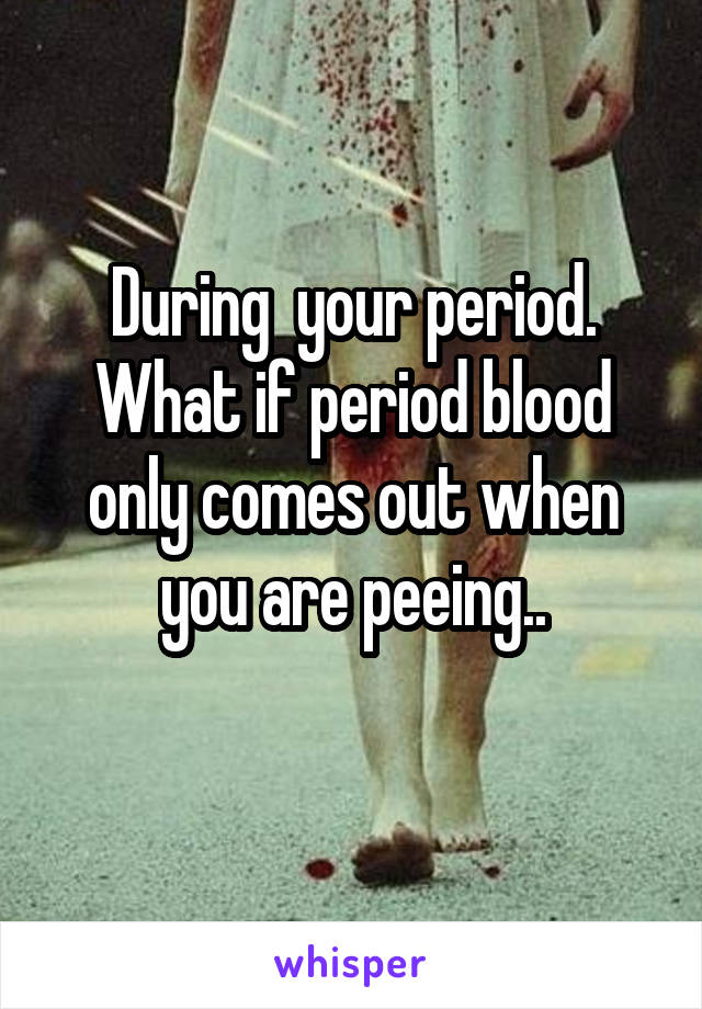 During  your period. What if period blood only comes out when you are peeing..
