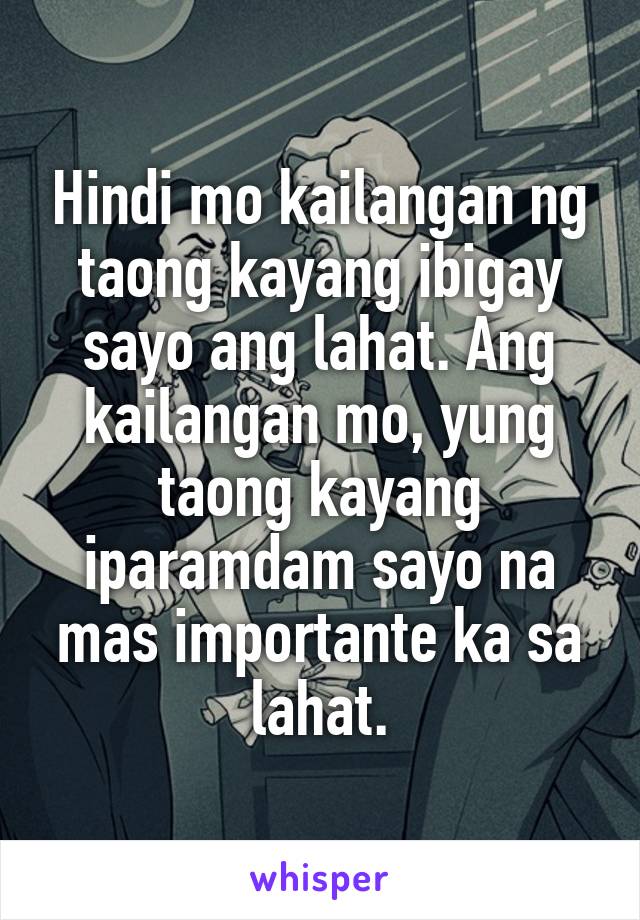 Hindi mo kailangan ng taong kayang ibigay sayo ang lahat. Ang kailangan mo, yung taong kayang iparamdam sayo na mas importante ka sa lahat.